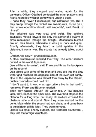After a while, they stopped and waited again for the
darkness. Officer Oda had contacted the other platoons and
Frank heard his whisper somewhere under a bush.
„I hope they haven`t discovered our comrades yet. But if
they creep through the thicket like swamp rats, as we do it,
that whole operation should sail smoothly”, said Frank to
himself.
The advance was very slow and quiet. The soldiers
cautiously moved forward and only the clamor of a swarm of
birds resounded through the twilight. Mosquitoes buzzed
around their heads, otherwise it was just dark and quiet.
Shortly afterwards, they heard a quiet splatter in the
distance, it was a river. The scouts had already talked about
it.
„Damn! And now?”, grumbled Bäumer.
A black watercourse blocked their way. The other soldiers
cursed in the worst Japanese.
„We will have to swim!“, said Frank and threw his backpack
on the ground.
Oda talked with some of the men and they slid into the dirty
water and reached the opposite side of the river just barely.
One of the Japanese was almost torn away by the stream,
but his comrades could hold him.
“I don`t want to know, what ugly critters live in that swill!”,
remarked Frank and Bäumer nodded.
Then they waded through the water too. A few minutes
later, they reached the other side. The river had stopped the
platoon for a long time, but finally all soldiers crossed the
obstacle safe and sound. Now they were soaked to the
bone. Meanwhile, the scouts had run ahead and came back
to the platoon a little later. They were nervous.
„There is a small enemy outpost, one kilometer southward!”,
they told the foreign volunteers.




                             162
 