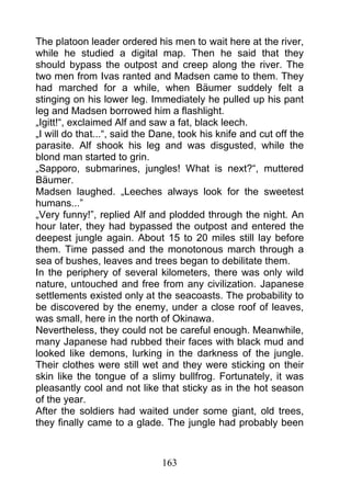 The platoon leader ordered his men to wait here at the river,
while he studied a digital map. Then he said that they
should bypass the outpost and creep along the river. The
two men from Ivas ranted and Madsen came to them. They
had marched for a while, when Bäumer suddely felt a
stinging on his lower leg. Immediately he pulled up his pant
leg and Madsen borrowed him a flashlight.
„Igitt!“, exclaimed Alf and saw a fat, black leech.
„I will do that...“, said the Dane, took his knife and cut off the
parasite. Alf shook his leg and was disgusted, while the
blond man started to grin.
„Sapporo, submarines, jungles! What is next?“, muttered
Bäumer.
Madsen laughed. „Leeches always look for the sweetest
humans...”
„Very funny!”, replied Alf and plodded through the night. An
hour later, they had bypassed the outpost and entered the
deepest jungle again. About 15 to 20 miles still lay before
them. Time passed and the monotonous march through a
sea of bushes, leaves and trees began to debilitate them.
In the periphery of several kilometers, there was only wild
nature, untouched and free from any civilization. Japanese
settlements existed only at the seacoasts. The probability to
be discovered by the enemy, under a close roof of leaves,
was small, here in the north of Okinawa.
Nevertheless, they could not be careful enough. Meanwhile,
many Japanese had rubbed their faces with black mud and
looked like demons, lurking in the darkness of the jungle.
Their clothes were still wet and they were sticking on their
skin like the tongue of a slimy bullfrog. Fortunately, it was
pleasantly cool and not like that sticky as in the hot season
of the year.
After the soldiers had waited under some giant, old trees,
they finally came to a glade. The jungle had probably been



                               163
 