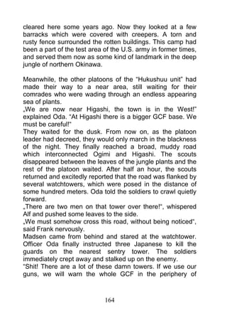cleared here some years ago. Now they looked at a few
barracks which were covered with creepers. A torn and
rusty fence surrounded the rotten buildings. This camp had
been a part of the test area of the U.S. army in former times,
and served them now as some kind of landmark in the deep
jungle of northern Okinawa.

Meanwhile, the other platoons of the “Hukushuu unit” had
made their way to a near area, still waiting for their
comrades who were wading through an endless appearing
sea of plants.
„We are now near Higashi, the town is in the West!”
explained Oda. “At Higashi there is a bigger GCF base. We
must be careful!“
They waited for the dusk. From now on, as the platoon
leader had decreed, they would only march in the blackness
of the night. They finally reached a broad, muddy road
which interconnected Ogimi and Higashi. The scouts
disappeared between the leaves of the jungle plants and the
rest of the platoon waited. After half an hour, the scouts
returned and excitedly reported that the road was flanked by
several watchtowers, which were posed in the distance of
some hundred meters. Oda told the soldiers to crawl quietly
forward.
„There are two men on that tower over there!“, whispered
Alf and pushed some leaves to the side.
„We must somehow cross this road, without being noticed“,
said Frank nervously.
Madsen came from behind and stared at the watchtower.
Officer Oda finally instructed three Japanese to kill the
guards on the nearest sentry tower. The soldiers
immediately crept away and stalked up on the enemy.
“Shit! There are a lot of these damn towers. If we use our
guns, we will warn the whole GCF in the periphery of



                             164
 