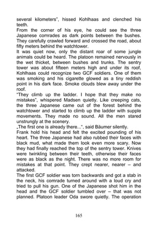 several kilometers”, hissed Kohlhaas and clenched his
teeth.
From the corner of his eye, he could see the three
Japanese comrades as dark points between the bushes.
They carefully crawled forward and crossed the road, about
fifty meters behind the watchtower.
It was quiet now, only the distant roar of some jungle
animals could be heard. The platoon remained nervously in
the wet thicket, between bushes and trunks. The sentry
tower was about fifteen meters high and under its roof,
Kohlhaas could recognize two GCF soldiers. One of them
was smoking and his cigarette glowed as a tiny reddish
point in his dark face. Smoke clouds blew away under the
roof.
“They climb up the ladder. I hope that they make no
mistakes”, whispered Madsen quietly. Like creeping cats,
the three Japanese came out of the forest behind the
watchtower and started to climb up the ladder with supple
movements. They made no sound. All the men stared
unstrungly at the scenery.
„The first one is already there...“, said Bäumer silently.
Frank hold his head and felt the excited pounding of his
heart. The three Japanese had also rubbed their faces with
black mud, what made them look even more scary. Now
they had finally reached the top of the sentry tower. Knives
were twinkling between their teeth, otherwise their faces
were as black as the night. There was no more room for
mistakes at that point. They crept nearer, nearer – and
attacked.
The first GCF soldier was torn backwards and got a stab in
the neck, his comrade turned around with a loud cry and
tried to pull his gun. One of the Japanese shot him in the
head and the GCF soldier tumbled over – that was not
planned. Platoon leader Oda swore quietly. The operation



                            165
 