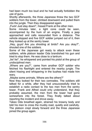 had been much too loud and he had actually forbidden the
use of guns.
Shortly afterwards, the three Japanese threw the two GCF
soldiers from the tower, climbed downward and pulled them
into the jungle. Then they disappeared again.
„Fuck! Just stay down!”, hissed Frank at the other men.
Some minutes later, a light cone could be seen,
accompanied by the hum of an engine. Finally a jeep
approached and calls resounded from a distance. The
vehicle stopped and five GCF soldier jumped out of it, then
they looked up at the sentry tower.
„Hey, guys! Are you shooting at birds? Are you okay?”,
shouted one of the soldiers.
Some of the Japanese got ready to attack even these
soldiers, while platoon leader Oda brandished his gun and
tried to stop them. He was close to a tantrum.
„Iie! Iie!“, he whispered and pointed his pistol at the group of
undisciplined men.
„Where are you?“, came from another GCF soldier who
fetched his flashlight and entered the nearby jungle. The
silent hissing and whispering in the bushes had made him
wary.
„Maybe some animals. Where are the others?“
Now they looked for their two comrades. The soldiers still
talked for a while, after they had unsuccessfully tried to
establish a radio contact to the two men from the sentry
tower. Frank and Alfred could only understand, that they
probably assumed, the men from the tower had gone
somewhere into the forest. They finally talked about
reporting the incident and drove away.
Takeo Oda breathed again, strained his brawny body and
told his men to cross the muddy road, quietly and carefully.
The platoon crept slowly forward and the three Japanese
joined the group again.



                              166
 