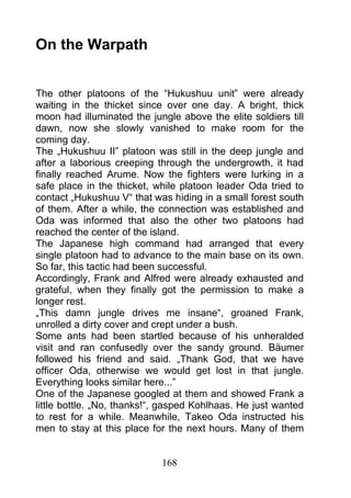 On the Warpath


The other platoons of the “Hukushuu unit” were already
waiting in the thicket since over one day. A bright, thick
moon had illuminated the jungle above the elite soldiers till
dawn, now she slowly vanished to make room for the
coming day.
The „Hukushuu II” platoon was still in the deep jungle and
after a laborious creeping through the undergrowth, it had
finally reached Arume. Now the fighters were lurking in a
safe place in the thicket, while platoon leader Oda tried to
contact „Hukushuu V“ that was hiding in a small forest south
of them. After a while, the connection was established and
Oda was informed that also the other two platoons had
reached the center of the island.
The Japanese high command had arranged that every
single platoon had to advance to the main base on its own.
So far, this tactic had been successful.
Accordingly, Frank and Alfred were already exhausted and
grateful, when they finally got the permission to make a
longer rest.
„This damn jungle drives me insane“, groaned Frank,
unrolled a dirty cover and crept under a bush.
Some ants had been startled because of his unheralded
visit and ran confusedly over the sandy ground. Bäumer
followed his friend and said. „Thank God, that we have
officer Oda, otherwise we would get lost in that jungle.
Everything looks similar here...”
One of the Japanese googled at them and showed Frank a
little bottle. „No, thanks!“, gasped Kohlhaas. He just wanted
to rest for a while. Meanwhile, Takeo Oda instructed his
men to stay at this place for the next hours. Many of them


                            168
 