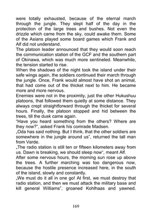 were totally exhausted, because of the eternal march
through the jungle. They slept half of the day in the
protection of the large trees and bushes. Not even the
drizzle which came from the sky, could awake them. Some
of the Asians played some board games which Frank and
Alf did not understand.
The platoon leader announced that they would soon reach
the communication station of the GCF and the southern part
of Okinawa, which was much more sentineled. Meanwhile,
the tension started to rise.
When the shadows of the night took the island under their
safe wings again, the soldiers continued their march through
the jungle. Once, Frank would almost have shot an animal,
that had come out of the thicket next to him. He became
more and more nervous.
Enemies were not in the proximity, just the other Hukushuu
platoons, that followed them quietly at some distance. They
always crept straightforward through the thicket for several
hours. Finally, the platoon stopped and hid between the
trees, till the dusk came again.
“Have you heard something from the others? Where are
they now?”, asked Frank his comrade Madsen.
„Oda has said nothing. But I think, that the other soldiers are
somewhere in the jungle around us”, returned the tall man
from Varde.
„The radio station is still ten or fifteen kilometers away from
us. Dawn is breaking, we should sleep now“, meant Alf.
After some nervous hours, the morning sun rose up above
the trees. A further marching was too dangerous now,
because the hostile presence increased here, in the south
of the island, slowly and constantly.
„We must do it all in one go! At first, we must destroy that
radio station, and then we must attack the military base and
kill general Williams”, groaned Kohlhaas and yawned.



                             169
 