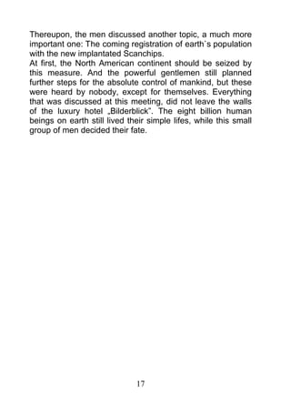 Thereupon, the men discussed another topic, a much more
important one: The coming registration of earth`s population
with the new implantated Scanchips.
At first, the North American continent should be seized by
this measure. And the powerful gentlemen still planned
further steps for the absolute control of mankind, but these
were heard by nobody, except for themselves. Everything
that was discussed at this meeting, did not leave the walls
of the luxury hotel „Bilderblick”. The eight billion human
beings on earth still lived their simple lifes, while this small
group of men decided their fate.




                              17
 