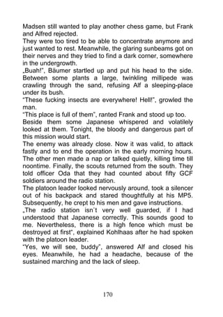 Madsen still wanted to play another chess game, but Frank
and Alfred rejected.
They were too tired to be able to concentrate anymore and
just wanted to rest. Meanwhile, the glaring sunbeams got on
their nerves and they tried to find a dark corner, somewhere
in the undergrowth.
„Buah!”, Bäumer startled up and put his head to the side.
Between some plants a large, twinkling millipede was
crawling through the sand, refusing Alf a sleeping-place
under its bush.
“These fucking insects are everywhere! Hell!”, growled the
man.
“This place is full of them”, ranted Frank and stood up too.
Beside them some Japanese whispered and volatilely
looked at them. Tonight, the bloody and dangerous part of
this mission would start.
The enemy was already close. Now it was valid, to attack
fastly and to end the operation in the early morning hours.
The other men made a nap or talked quietly, killing time till
noontime. Finally, the scouts returned from the south. They
told officer Oda that they had counted about fifty GCF
soldiers around the radio station.
The platoon leader looked nervously around, took a silencer
out of his backpack and stared thoughtfully at his MP5.
Subsequently, he crept to his men and gave instructions.
„The radio station isn`t very well guarded, if I had
understood that Japanese correctly. This sounds good to
me. Nevertheless, there is a high fence which must be
destroyed at first“, explained Kohlhaas after he had spoken
with the platoon leader.
“Yes, we will see, buddy”, answered Alf and closed his
eyes. Meanwhile, he had a headache, because of the
sustained marching and the lack of sleep.




                            170
 