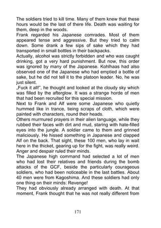 The soldiers tried to kill time. Many of them knew that these
hours would be the last of there life. Death was waiting for
them, deep in the woods.
Frank regarded his Japanese comrades. Most of them
appeared tense and aggressive. But they tried to calm
down. Some drank a few sips of sake which they had
transported in small bottles in their backpacks.
Actually, alcohol was strictly forbidden and who was caught
drinking, got a very hard punishment. But now, this order
was ignored by many of the Japanese. Kohlhaas had also
observed one of the Japanese who had emptied a bottle of
sake, but he did not tell it to the platoon leader. No, he was
just silent.
„Fuck it all!”, he thought and looked at the cloudy sky which
was filled by the afterglow. It was a strange horde of men
that had been recruited for this special mission.
Next to Frank and Alf were some Japanese who quietly
hummed like in trance, tieing scraps of cloth, which were
painted with characters, round their heads.
Others murmured prayers in their alien language, while they
rubbed their faces with dirt and mud, staring with hate-filled
eyes into the jungle. A soldier came to them and grinned
maliciously. He hissed something in Japanese and clapped
Alf on the back. That sight, these 100 men, who lay in wait
here in the thicket, gearing up for the fight, was really weird.
Anger and despair ruled their minds.
The Japanese high command had selected a lot of men
who had lost their relatives and friends during the bomb
attacks of the GCF, beside the particularly courageous
soldiers, who had been noticeable in the last battles. About
40 men were from Kagoshima. And these soldiers had only
one thing on their minds: Revenge!
They had obviously already arranged with death. At that
moment, Frank thought that he was not really different from



                              171
 