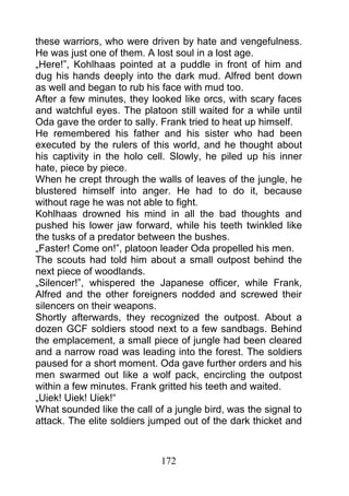 these warriors, who were driven by hate and vengefulness.
He was just one of them. A lost soul in a lost age.
„Here!”, Kohlhaas pointed at a puddle in front of him and
dug his hands deeply into the dark mud. Alfred bent down
as well and began to rub his face with mud too.
After a few minutes, they looked like orcs, with scary faces
and watchful eyes. The platoon still waited for a while until
Oda gave the order to sally. Frank tried to heat up himself.
He remembered his father and his sister who had been
executed by the rulers of this world, and he thought about
his captivity in the holo cell. Slowly, he piled up his inner
hate, piece by piece.
When he crept through the walls of leaves of the jungle, he
blustered himself into anger. He had to do it, because
without rage he was not able to fight.
Kohlhaas drowned his mind in all the bad thoughts and
pushed his lower jaw forward, while his teeth twinkled like
the tusks of a predator between the bushes.
„Faster! Come on!”, platoon leader Oda propelled his men.
The scouts had told him about a small outpost behind the
next piece of woodlands.
„Silencer!”, whispered the Japanese officer, while Frank,
Alfred and the other foreigners nodded and screwed their
silencers on their weapons.
Shortly afterwards, they recognized the outpost. About a
dozen GCF soldiers stood next to a few sandbags. Behind
the emplacement, a small piece of jungle had been cleared
and a narrow road was leading into the forest. The soldiers
paused for a short moment. Oda gave further orders and his
men swarmed out like a wolf pack, encircling the outpost
within a few minutes. Frank gritted his teeth and waited.
„Uiek! Uiek! Uiek!“
What sounded like the call of a jungle bird, was the signal to
attack. The elite soldiers jumped out of the dark thicket and



                             172
 