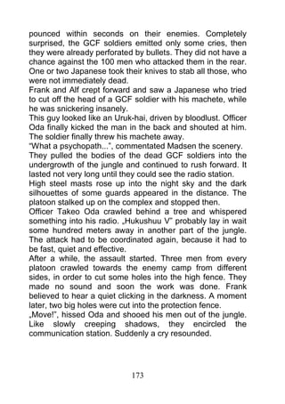 pounced within seconds on their enemies. Completely
surprised, the GCF soldiers emitted only some cries, then
they were already perforated by bullets. They did not have a
chance against the 100 men who attacked them in the rear.
One or two Japanese took their knives to stab all those, who
were not immediately dead.
Frank and Alf crept forward and saw a Japanese who tried
to cut off the head of a GCF soldier with his machete, while
he was snickering insanely.
This guy looked like an Uruk-hai, driven by bloodlust. Officer
Oda finally kicked the man in the back and shouted at him.
The soldier finally threw his machete away.
“What a psychopath...”, commentated Madsen the scenery.
They pulled the bodies of the dead GCF soldiers into the
undergrowth of the jungle and continued to rush forward. It
lasted not very long until they could see the radio station.
High steel masts rose up into the night sky and the dark
silhouettes of some guards appeared in the distance. The
platoon stalked up on the complex and stopped then.
Officer Takeo Oda crawled behind a tree and whispered
something into his radio. „Hukushuu V” probably lay in wait
some hundred meters away in another part of the jungle.
The attack had to be coordinated again, because it had to
be fast, quiet and effective.
After a while, the assault started. Three men from every
platoon crawled towards the enemy camp from different
sides, in order to cut some holes into the high fence. They
made no sound and soon the work was done. Frank
believed to hear a quiet clicking in the darkness. A moment
later, two big holes were cut into the protection fence.
„Move!”, hissed Oda and shooed his men out of the jungle.
Like slowly creeping shadows, they encircled the
communication station. Suddenly a cry resounded.




                             173
 