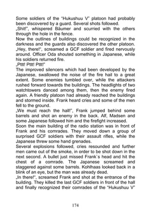 Some soldiers of the “Hukushuu V” platoon had probably
been discovered by a guard. Several shots followed.
„Shit!”, whispered Bäumer and scurried with the others
through the hole in the fence.
Now the outlines of buildings could be recognized in the
darkness and the guards also discovered the other platoon.
„Hey, there!“, screamed a GCF soldier and fired nervously
around. Officer Oda shouted something in Japanese, while
his soldiers returned fire.
„Pttt! Pttt! Pttt!”
The improved silencers which had been developed by the
Japanese, swallowed the noise of the fire hail to a great
extent. Some enemies tumbled over, while the attackers
rushed forward towards the buildings. The headlights of two
watchtowers danced among them, then the enemy fired
again. A friendly platoon had already reached the buildings
and stormed inside. Frank heard cries and some of the men
fell to the ground.
„We must reach the hall!”, Frank jumped behind some
barrels and shot an enemy in the back. Alf, Madsen and
some Japanese followed him and the firefight increased.
Soon the main building of the radio station was in front of
Frank and his comrades. They moved down a group of
surprised GCF soldiers with their assault rifles, while the
Japanese threw some hand grenades.
Several explosions followed, cries resounded and further
men came out of the smoke, in order to be shot down in the
next second. A bullet just missed Frank`s head and hit the
chest of a comrade. The Japanese screamed and
staggered against some barrels. Kohlhaas looked back in a
blink of an eye, but the man was already dead.
„In there!“, screamed Frank and shot at the entrance of the
building. They killed the last GCF soldiers in front of the hall
and finally recognized their comrades of the “Hukushuu V”



                              174
 