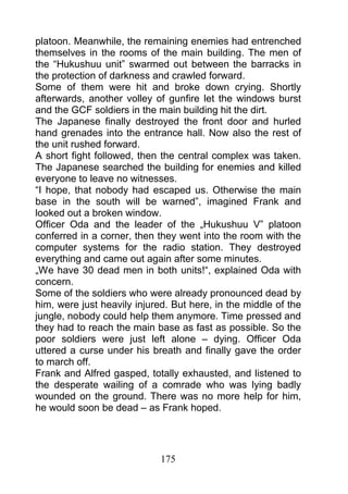platoon. Meanwhile, the remaining enemies had entrenched
themselves in the rooms of the main building. The men of
the “Hukushuu unit” swarmed out between the barracks in
the protection of darkness and crawled forward.
Some of them were hit and broke down crying. Shortly
afterwards, another volley of gunfire let the windows burst
and the GCF soldiers in the main building hit the dirt.
The Japanese finally destroyed the front door and hurled
hand grenades into the entrance hall. Now also the rest of
the unit rushed forward.
A short fight followed, then the central complex was taken.
The Japanese searched the building for enemies and killed
everyone to leave no witnesses.
“I hope, that nobody had escaped us. Otherwise the main
base in the south will be warned”, imagined Frank and
looked out a broken window.
Officer Oda and the leader of the „Hukushuu V” platoon
conferred in a corner, then they went into the room with the
computer systems for the radio station. They destroyed
everything and came out again after some minutes.
„We have 30 dead men in both units!“, explained Oda with
concern.
Some of the soldiers who were already pronounced dead by
him, were just heavily injured. But here, in the middle of the
jungle, nobody could help them anymore. Time pressed and
they had to reach the main base as fast as possible. So the
poor soldiers were just left alone – dying. Officer Oda
uttered a curse under his breath and finally gave the order
to march off.
Frank and Alfred gasped, totally exhausted, and listened to
the desperate wailing of a comrade who was lying badly
wounded on the ground. There was no more help for him,
he would soon be dead – as Frank hoped.




                             175
 