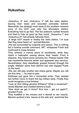Hukushuu


„Hukushuu II“ and „Hukushuu V“ left the radio station,
leaving their dead and wounded comrades behind.
Meanwhile, the strategic main base of the southern invasion
army of the GCF was only five kilometers distant.
Everything had to go fast. The two platoons rushed forward
and tried to hide as good as they could. „Hukushuu I“ and
„Hukushuu III“ had already followed them.
„A large GCF airport is nearby the radio station. I`m sure
that they have heard us”, worried Bäumer.
„We are surrounded by outposts and camps. This is nothing
but a fucking suicide command, Alf!”, whispered Frank and
continued to creep forward.
They entered a narrow piece of woodlands, while they
heard a helicopter roaring above their heads. From a
distance, they heard some screams too. Platoon leader Oda
had meanwhile become ashen and appeared very nervous.
Nevertheless, they steadfastly groped forward through the
jungle. Madsen came from behind now and clapped Frank
on the back.
„We can still play another last chess game. Maybe you will
win this time...“, he tried to joke.
Kohlhaas just gave him a tormented smile. They needed
two further hours to reach the big military base. Finally they
could recognize a true fortress.
“Look at this! Killing general Williams? What a nonsense!”,
ranted Bäumer and crawled behind a bush.
“How shall we get in there? And how – get out again?”,
growled Frank.
They huddled in the morass and it started to rain heavily.
Bäumer pushed a few leaves to the side and examined the


                             177
 