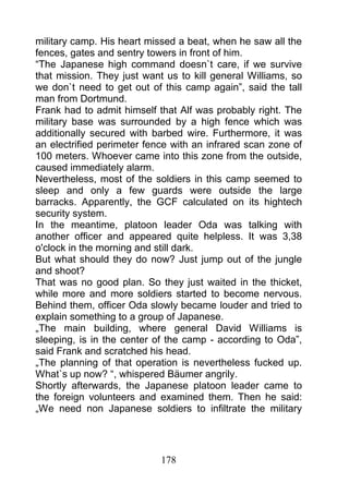 military camp. His heart missed a beat, when he saw all the
fences, gates and sentry towers in front of him.
“The Japanese high command doesn`t care, if we survive
that mission. They just want us to kill general Williams, so
we don`t need to get out of this camp again”, said the tall
man from Dortmund.
Frank had to admit himself that Alf was probably right. The
military base was surrounded by a high fence which was
additionally secured with barbed wire. Furthermore, it was
an electrified perimeter fence with an infrared scan zone of
100 meters. Whoever came into this zone from the outside,
caused immediately alarm.
Nevertheless, most of the soldiers in this camp seemed to
sleep and only a few guards were outside the large
barracks. Apparently, the GCF calculated on its hightech
security system.
In the meantime, platoon leader Oda was talking with
another officer and appeared quite helpless. It was 3,38
o'clock in the morning and still dark.
But what should they do now? Just jump out of the jungle
and shoot?
That was no good plan. So they just waited in the thicket,
while more and more soldiers started to become nervous.
Behind them, officer Oda slowly became louder and tried to
explain something to a group of Japanese.
„The main building, where general David Williams is
sleeping, is in the center of the camp - according to Oda”,
said Frank and scratched his head.
„The planning of that operation is nevertheless fucked up.
What`s up now? “, whispered Bäumer angrily.
Shortly afterwards, the Japanese platoon leader came to
the foreign volunteers and examined them. Then he said:
„We need non Japanese soldiers to infiltrate the military




                            178
 