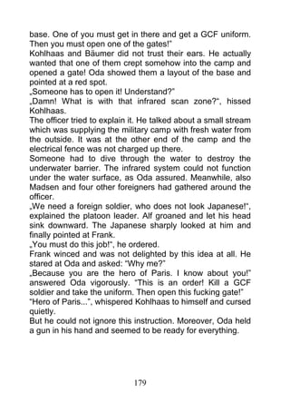base. One of you must get in there and get a GCF uniform.
Then you must open one of the gates!”
Kohlhaas and Bäumer did not trust their ears. He actually
wanted that one of them crept somehow into the camp and
opened a gate! Oda showed them a layout of the base and
pointed at a red spot.
„Someone has to open it! Understand?”
„Damn! What is with that infrared scan zone?“, hissed
Kohlhaas.
The officer tried to explain it. He talked about a small stream
which was supplying the military camp with fresh water from
the outside. It was at the other end of the camp and the
electrical fence was not charged up there.
Someone had to dive through the water to destroy the
underwater barrier. The infrared system could not function
under the water surface, as Oda assured. Meanwhile, also
Madsen and four other foreigners had gathered around the
officer.
„We need a foreign soldier, who does not look Japanese!“,
explained the platoon leader. Alf groaned and let his head
sink downward. The Japanese sharply looked at him and
finally pointed at Frank.
„You must do this job!“, he ordered.
Frank winced and was not delighted by this idea at all. He
stared at Oda and asked: “Why me?”
„Because you are the hero of Paris. I know about you!”
answered Oda vigorously. “This is an order! Kill a GCF
soldier and take the uniform. Then open this fucking gate!”
“Hero of Paris...”, whispered Kohlhaas to himself and cursed
quietly.
But he could not ignore this instruction. Moreover, Oda held
a gun in his hand and seemed to be ready for everything.




                             179
 