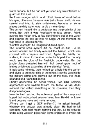 water surface, but he had not yet seen any watchtowers or
guards in this area.
Kohlhaas recognized dirt and rotted pieces of wood before
his eyes, otherwise the water was just a brown swill. He was
careful and tried to stay underwater, because at some
places the dirty water was hardly a meter deep.
The current helped him to get faster into the proximity of the
fence. But then it was necessary to take breath. Frank
pushed his mouth only a few centimeters out of the water
and drawed the cool air into his lungs. At this moment, he
was close to lose his nerves.
“Control yourself!”, he thought and dived again.
The infrared scan system did not react on him. So he
moved forward and finally reached the barrier, which was
covered with creepers and mud. Again, he briefly cut
surface, in order to breathe, while he hoped that nobody
would see the glow of his flashlight underwater. But the
jungle plants protected him with their broad, green roof of
leaves which was expanding till the electrical fence.
It took some minutes, then he had cut a hole into the barrier
and dived to the other side of the fence. Now the was inside
the military camp and crawled out of the river. His head
pounded and Frank felt dazed.
Shortly afterwards, he heard voices. Two GCF soldiers
approached and walked toward the fence. A tall, dark-
skinned man called something at his comrade, then they
disappeard again.
Now he had reached the outermost part of the camp and
hoped that nobody had seen or heard him. He did not know
it and became more and more nervous.
„Where can I get a GCF uniform?”, he asked himself,
whereby the answer was already clear. He had to kill
someone. Oda had meant nothing but that. So he crawled
under a big wooden pallet with some crates on it. Frank felt



                             181
 
