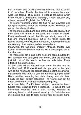 that an insect was crawling over his face and tried to shake
it off somehow. Finally, the two soldiers came back and
were still talking. They spoke a strange language which
Frank couldn`t understand, although, it was actually only
allowed to speak English in the GCF army.
The young volunteer waited. He had no gun anymore and
felt quite helpless under the wooden pallet. Kohlhaas just
cursed the whole situation.
The two men stopped and one of them laughed loudly, then
they came still nearer to the pallet and started to smoke.
Frank confessed himself, that this opportunity was not too
bad and crawled loudlessly out of his hiding place. He
looked around, carefully, like a predator, otherwise he could
not see any other enemy soldiers somewhere.
Meanwhile, the two men, probably Africans, chatted ever
louder, while the German took his knife and jumped out of
the shadows.
The first soldier got a stab in the neck and roared out loudly.
His comrade was paralysed with horror, and the cigarette
just fell out of his mouth. A few seconds later, Frank
attacked the other soldier.
A hard strike hit the second man under the chin and he
tumbled back. Kohlhaas kicked his opponent in the head
with all his might and the soldier became silent. Meanwhile,
his comrade tried to pull a gun, but Kohlhaas jumped at him
like a panther, ramming his blade deeply into his chest.
Finally the GCF soldier collapsed. The young man cut his
throat and the dark-skinned man gasped quietly.
A moment later, Frank`s face petrified, because he heard
further men, shouting from a distance. He pulled the two
motionless enemies into a dark corner, whereby he
suddenly heard a quiet, painful moaning. His first victim was
still moving and tried to grab his leg with his bloody hand.




                             182
 