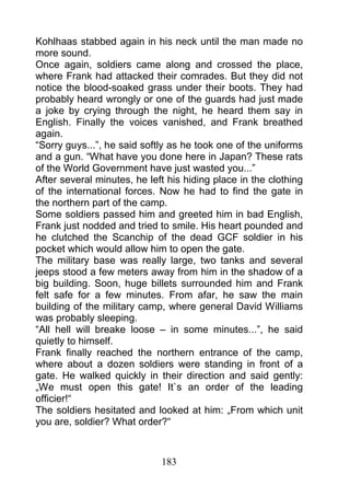 Kohlhaas stabbed again in his neck until the man made no
more sound.
Once again, soldiers came along and crossed the place,
where Frank had attacked their comrades. But they did not
notice the blood-soaked grass under their boots. They had
probably heard wrongly or one of the guards had just made
a joke by crying through the night, he heard them say in
English. Finally the voices vanished, and Frank breathed
again.
“Sorry guys...”, he said softly as he took one of the uniforms
and a gun. “What have you done here in Japan? These rats
of the World Government have just wasted you...”
After several minutes, he left his hiding place in the clothing
of the international forces. Now he had to find the gate in
the northern part of the camp.
Some soldiers passed him and greeted him in bad English,
Frank just nodded and tried to smile. His heart pounded and
he clutched the Scanchip of the dead GCF soldier in his
pocket which would allow him to open the gate.
The military base was really large, two tanks and several
jeeps stood a few meters away from him in the shadow of a
big building. Soon, huge billets surrounded him and Frank
felt safe for a few minutes. From afar, he saw the main
building of the military camp, where general David Williams
was probably sleeping.
“All hell will breake loose – in some minutes...”, he said
quietly to himself.
Frank finally reached the northern entrance of the camp,
where about a dozen soldiers were standing in front of a
gate. He walked quickly in their direction and said gently:
„We must open this gate! It`s an order of the leading
officier!“
The soldiers hesitated and looked at him: „From which unit
you are, soldier? What order?“



                             183
 