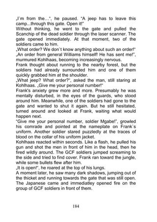 „I`m from the…“, he paused. “A jeep has to leave this
camp...through this gate. Open it!”
Without thinking, he went to the gate and pulled the
Scanchip of the dead soldier through the laser scanner. The
gate opened immediately. At that moment, two of the
soldiers came to him.
„What order? We don`t know anything about such an order!“
„An order from general Williams himself! He has sent me!”,
murmured Kohlhaas, becoming increasingly nervous.
Frank thought about running to the nearby forest, but the
soldiers had already surrounded him and one of them
quickly grabbed him at the shoulder.
„What jeep? What order?“, asked the man, still staring at
Kohlhaas. „Give me your personal number!“
Frank's anxiety grew more and more. Presumably he was
mentally disturbed, in the eyes of the guards, who stood
around him. Meanwhile, one of the soldiers had gone to the
gate and wanted to shut it again. But he still hesitated,
turned around and looked at Frank, waiting what would
happen next.
“Give me your personal number, soldier Mgabe!”, growled
his comrade and pointed at the nameplate on Frank`s
uniform. Another soldier stared puzzledly at the traces of
blood on the collar of his uniform jacket.
Kohlhaas reacted within seconds. Like a flash, he pulled his
gun and shot the men in front of him in the head, then he
fired wildly around. The GCF soldiers jumped screaming to
the side and tried to find cover. Frank ran toward the jungle,
while some bullets flew after him.
„It is open!“, he roared at the top of his lungs.
A moment later, he saw many dark shadows, jumping out of
the thicket and running towards the gate that was still open.
The Japanese came and immediatley opened fire on the
group of GCF soldiers in front of them.



                             184
 