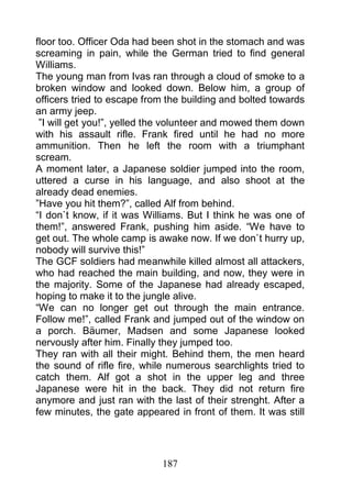 floor too. Officer Oda had been shot in the stomach and was
screaming in pain, while the German tried to find general
Williams.
The young man from Ivas ran through a cloud of smoke to a
broken window and looked down. Below him, a group of
officers tried to escape from the building and bolted towards
an army jeep.
 ”I will get you!”, yelled the volunteer and mowed them down
with his assault rifle. Frank fired until he had no more
ammunition. Then he left the room with a triumphant
scream.
A moment later, a Japanese soldier jumped into the room,
uttered a curse in his language, and also shoot at the
already dead enemies.
”Have you hit them?”, called Alf from behind.
“I don`t know, if it was Williams. But I think he was one of
them!”, answered Frank, pushing him aside. “We have to
get out. The whole camp is awake now. If we don`t hurry up,
nobody will survive this!”
The GCF soldiers had meanwhile killed almost all attackers,
who had reached the main building, and now, they were in
the majority. Some of the Japanese had already escaped,
hoping to make it to the jungle alive.
“We can no longer get out through the main entrance.
Follow me!”, called Frank and jumped out of the window on
a porch. Bäumer, Madsen and some Japanese looked
nervously after him. Finally they jumped too.
They ran with all their might. Behind them, the men heard
the sound of rifle fire, while numerous searchlights tried to
catch them. Alf got a shot in the upper leg and three
Japanese were hit in the back. They did not return fire
anymore and just ran with the last of their strenght. After a
few minutes, the gate appeared in front of them. It was still




                            187
 