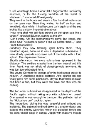 “I just want to go home. I won`t lift a finger for the Japs army
anymore, or for the fucking freedom of the world or
whatever...”, muttered Alf resignedly.
They went to the boats and swam a few hundred meters out
on the open sea. Then they waited for half an hour and
trembled. Meanwhile, it had become dark again and the sea
looked like a scary, impenetrable abyss.
“How long shall we still float around on the open sea like a
target?”, growled Bäumer, staring at the sky.
“Don`t worry, Alf! The submarines will come! But I hope, that
some GCF helicopters doesn`t find us before them...”, said
Frank full of sorrow.
Suddenly they saw flashing lights below them. They
breathed again, because it was a Japanese submarine. It
rose slowly upwards and came out of the water with a loud
splosh. The Japanese cheered.
Shortly afterwards, two more submarines appeared in the
distance. The soldiers crawled into the iron vessel and this
time, Frank was not afraid of claustrophobia anymore. He
was just too exhausted for it.
The young German fell asleep, after he had sent a prayer to
heaven. A Japanese medic doctored Alf's injured leg and
finally gave him some painkillers. Maybe, that whole mission
had been a flop, but they were still alive and this was not
nothing.

The two other submarines disappeared in the depths of the
Pacific again, without taking any elite soldiers on board.
One sumarine was enough to transport the pathetic rest of
the “Hukushuu unit” back to Japan.
The hours-long diving trip was peaceful and without any
incidents. The submarine dived down to a greater depth and
evaded the enemy warships, which still plagued Tokyo and
the other major cities in central Japan with massive missile



                              192
 