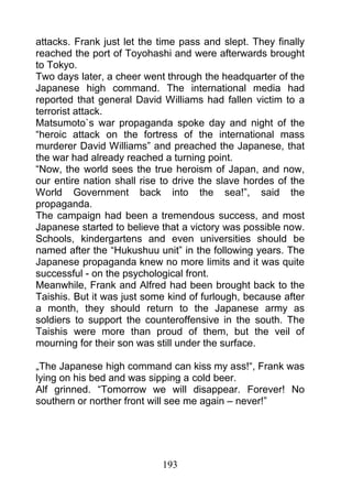 attacks. Frank just let the time pass and slept. They finally
reached the port of Toyohashi and were afterwards brought
to Tokyo.
Two days later, a cheer went through the headquarter of the
Japanese high command. The international media had
reported that general David Williams had fallen victim to a
terrorist attack.
Matsumoto`s war propaganda spoke day and night of the
“heroic attack on the fortress of the international mass
murderer David Williams” and preached the Japanese, that
the war had already reached a turning point.
“Now, the world sees the true heroism of Japan, and now,
our entire nation shall rise to drive the slave hordes of the
World Government back into the sea!”, said the
propaganda.
The campaign had been a tremendous success, and most
Japanese started to believe that a victory was possible now.
Schools, kindergartens and even universities should be
named after the “Hukushuu unit” in the following years. The
Japanese propaganda knew no more limits and it was quite
successful - on the psychological front.
Meanwhile, Frank and Alfred had been brought back to the
Taishis. But it was just some kind of furlough, because after
a month, they should return to the Japanese army as
soldiers to support the counteroffensive in the south. The
Taishis were more than proud of them, but the veil of
mourning for their son was still under the surface.

„The Japanese high command can kiss my ass!“, Frank was
lying on his bed and was sipping a cold beer.
Alf grinned. “Tomorrow we will disappear. Forever! No
southern or norther front will see me again – never!”




                            193
 