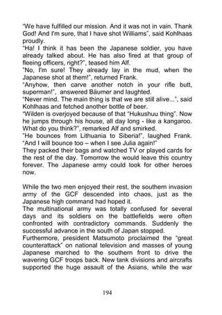 “We have fulfilled our mission. And it was not in vain. Thank
God! And I'm sure, that I have shot Williams”, said Kohlhaas
proudly.
“Ha! I think it has been the Japanese soldier, you have
already talked about. He has also fired at that group of
fleeing officers, right?”, teased him Alf.
”No, I'm sure! They already lay in the mud, when the
Japanese shot at them!”, returned Frank.
“Anyhow, then carve another notch in your rifle butt,
superman!”, answered Bäumer and laughted.
“Never mind. The main thing is that we are still alive...”, said
Kohlhaas and fetched another bottle of beer.
“Wilden is overjoyed because of that “Hukushuu thing”. Now
he jumps through his house, all day long - like a kangaroo.
What do you think?”, remarked Alf and smirked.
”He bounces from Lithuania to Siberia!”, laughed Frank.
“And I will bounce too – when I see Julia again!”
They packed their bags and watched TV or played cards for
the rest of the day. Tomorrow the would leave this country
forever. The Japanese army could look for other heroes
now.

While the two men enjoyed their rest, the southern invasion
army of the GCF descended into chaos, just as the
Japanese high command had hoped it.
The multinational army was totally confused for several
days and its soldiers on the battlefields were often
confronted with contradictory commands. Suddenly the
successful advance in the south of Japan stopped.
Furthermore, president Matsumoto proclaimed the “great
counterattack” on national television and masses of young
Japanese marched to the southern front to drive the
wavering GCF troops back. New tank divisions and aircrafts
supported the huge assault of the Asians, while the war



                              194
 