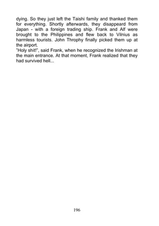 dying. So they just left the Taishi family and thanked them
for everything. Shortly afterwards, they disappeard from
Japan - with a foreign trading ship. Frank and Alf were
brought to the Philippines and flew back to Vilnius as
harmless tourists. John Throphy finally picked them up at
the airport.
”Holy shit!”, said Frank, when he recognized the Irishman at
the main entrance. At that moment, Frank realized that they
had survived hell...




                            196
 