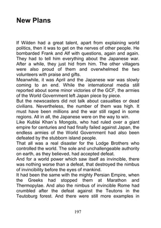 New Plans


If Wilden had a great talent, apart from explaining world
politics, then it was to get on the nerves of other people. He
bombarded Frank and Alf with questions, again and again.
They had to tell him everything about the Japanese war.
After a while, they just hid from him. The other villagers
were also proud of them and overwhelmed the two
volunteers with praise and gifts.
Meanwhile, it was April and the Japanese war was slowly
coming to an end. While the international media still
reported about some minor victories of the GCF, the armies
of the World Government left Japan piece by piece.
But the newscasters did not talk about casualties or dead
civilians. Nevertheless, the number of them was high. It
must have been millions and the war still raged in some
regions. All in all, the Japanese were on the way to win.
Like Kublai Khan`s Mongols, who had ruled over a giant
empire for centuries and had finally failed against Japan, the
endless armies of the World Government had also been
defeated by the stubborn island people.
That all was a real disaster for the Lodge Brothers who
controlled the world. The sole and unchallengeable authority
on earth, as they believed, had accepted defeat.
And for a world power which saw itself as invincible, there
was nothing worse than a defeat, that destroyed the nimbus
of invincibility before the eyes of mankind.
It had been the same with the mighty Persian Empire, when
the Greeks had stopped them at Marathon and
Thermopylae. And also the nimbus of invincible Rome had
crumbled after the defeat against the Teutons in the
Teutoburg forest. And there were still more examples in


                             197
 