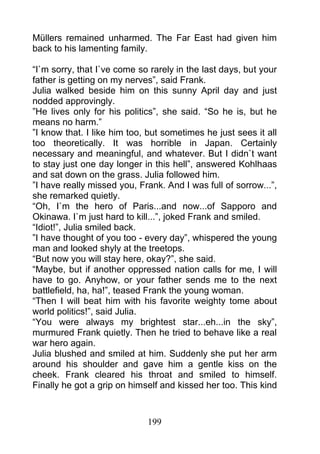 Müllers remained unharmed. The Far East had given him
back to his lamenting family.

“I`m sorry, that I`ve come so rarely in the last days, but your
father is getting on my nerves”, said Frank.
Julia walked beside him on this sunny April day and just
nodded approvingly.
”He lives only for his politics”, she said. “So he is, but he
means no harm.”
”I know that. I like him too, but sometimes he just sees it all
too theoretically. It was horrible in Japan. Certainly
necessary and meaningful, and whatever. But I didn`t want
to stay just one day longer in this hell”, answered Kohlhaas
and sat down on the grass. Julia followed him.
”I have really missed you, Frank. And I was full of sorrow...”,
she remarked quietly.
“Oh, I`m the hero of Paris...and now...of Sapporo and
Okinawa. I`m just hard to kill...”, joked Frank and smiled.
“Idiot!”, Julia smiled back.
”I have thought of you too - every day”, whispered the young
man and looked shyly at the treetops.
“But now you will stay here, okay?”, she said.
“Maybe, but if another oppressed nation calls for me, I will
have to go. Anyhow, or your father sends me to the next
battlefield, ha, ha!”, teased Frank the young woman.
“Then I will beat him with his favorite weighty tome about
world politics!”, said Julia.
“You were always my brightest star...eh...in the sky”,
murmured Frank quietly. Then he tried to behave like a real
war hero again.
Julia blushed and smiled at him. Suddenly she put her arm
around his shoulder and gave him a gentle kiss on the
cheek. Frank cleared his throat and smiled to himself.
Finally he got a grip on himself and kissed her too. This kind



                             199
 