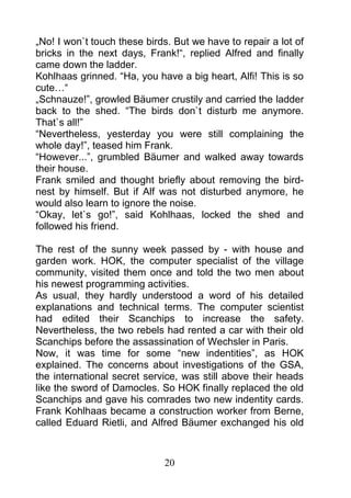 „No! I won`t touch these birds. But we have to repair a lot of
bricks in the next days, Frank!“, replied Alfred and finally
came down the ladder.
Kohlhaas grinned. “Ha, you have a big heart, Alfi! This is so
cute…“
„Schnauze!”, growled Bäumer crustily and carried the ladder
back to the shed. “The birds don`t disturb me anymore.
That`s all!”
“Nevertheless, yesterday you were still complaining the
whole day!”, teased him Frank.
“However...”, grumbled Bäumer and walked away towards
their house.
Frank smiled and thought briefly about removing the bird-
nest by himself. But if Alf was not disturbed anymore, he
would also learn to ignore the noise.
“Okay, let`s go!”, said Kohlhaas, locked the shed and
followed his friend.

The rest of the sunny week passed by - with house and
garden work. HOK, the computer specialist of the village
community, visited them once and told the two men about
his newest programming activities.
As usual, they hardly understood a word of his detailed
explanations and technical terms. The computer scientist
had edited their Scanchips to increase the safety.
Nevertheless, the two rebels had rented a car with their old
Scanchips before the assassination of Wechsler in Paris.
Now, it was time for some “new indentities”, as HOK
explained. The concerns about investigations of the GSA,
the international secret service, was still above their heads
like the sword of Damocles. So HOK finally replaced the old
Scanchips and gave his comrades two new indentity cards.
Frank Kohlhaas became a construction worker from Berne,
called Eduard Rietli, and Alfred Bäumer exchanged his old



                             20
 