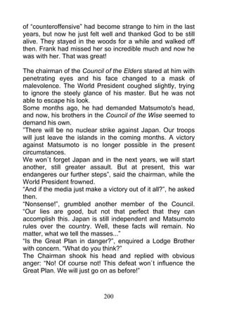 of “counteroffensive” had become strange to him in the last
years, but now he just felt well and thanked God to be still
alive. They stayed in the woods for a while and walked off
then. Frank had missed her so incredible much and now he
was with her. That was great!

The chairman of the Council of the Elders stared at him with
penetrating eyes and his face changed to a mask of
malevolence. The World President coughed slightly, trying
to ignore the steely glance of his master. But he was not
able to escape his look.
Some months ago, he had demanded Matsumoto's head,
and now, his brothers in the Council of the Wise seemed to
demand his own.
”There will be no nuclear strike against Japan. Our troops
will just leave the islands in the coming months. A victory
against Matsumoto is no longer possible in the present
circumstances.
We won`t forget Japan and in the next years, we will start
another, still greater assault. But at present, this war
endangeres our further steps”, said the chairman, while the
World President frowned.
“And if the media just make a victory out of it all?”, he asked
then.
“Nonsense!”, grumbled another member of the Council.
“Our lies are good, but not that perfect that they can
accomplish this. Japan is still independent and Matsumoto
rules over the country. Well, these facts will remain. No
matter, what we tell the masses...”
“Is the Great Plan in danger?”, enquired a Lodge Brother
with concern. “What do you think?”
The Chairman shook his head and replied with obvious
anger: “No! Of course not! This defeat won`t influence the
Great Plan. We will just go on as before!”



                             200
 