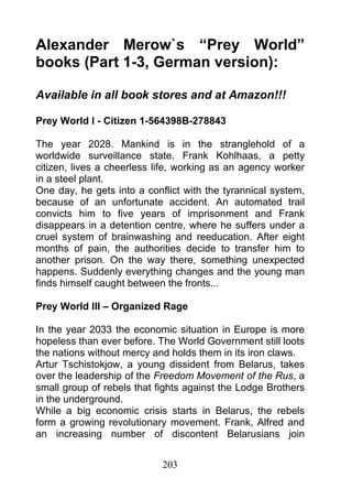 Alexander Merow`s “Prey World”
books (Part 1-3, German version):

Available in all book stores and at Amazon!!!

Prey World I - Citizen 1-564398B-278843

The year 2028. Mankind is in the stranglehold of a
worldwide surveillance state. Frank Kohlhaas, a petty
citizen, lives a cheerless life, working as an agency worker
in a steel plant.
One day, he gets into a conflict with the tyrannical system,
because of an unfortunate accident. An automated trail
convicts him to five years of imprisonment and Frank
disappears in a detention centre, where he suffers under a
cruel system of brainwashing and reeducation. After eight
months of pain, the authorities decide to transfer him to
another prison. On the way there, something unexpected
happens. Suddenly everything changes and the young man
finds himself caught between the fronts...

Prey World III – Organized Rage

In the year 2033 the economic situation in Europe is more
hopeless than ever before. The World Government still loots
the nations without mercy and holds them in its iron claws.
Artur Tschistokjow, a young dissident from Belarus, takes
over the leadership of the Freedom Movement of the Rus, a
small group of rebels that fights against the Lodge Brothers
in the underground.
While a big economic crisis starts in Belarus, the rebels
form a growing revolutionary movement. Frank, Alfred and
an increasing number of discontent Belarusians join


                            203
 