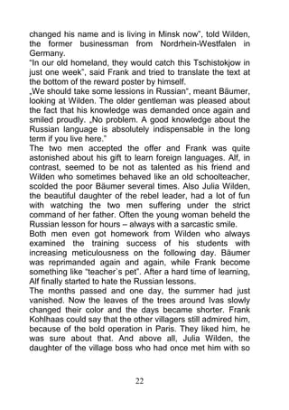 changed his name and is living in Minsk now”, told Wilden,
the former businessman from Nordrhein-Westfalen in
Germany.
“In our old homeland, they would catch this Tschistokjow in
just one week”, said Frank and tried to translate the text at
the bottom of the reward poster by himself.
„We should take some lessions in Russian“, meant Bäumer,
looking at Wilden. The older gentleman was pleased about
the fact that his knowledge was demanded once again and
smiled proudly. „No problem. A good knowledge about the
Russian language is absolutely indispensable in the long
term if you live here.”
The two men accepted the offer and Frank was quite
astonished about his gift to learn foreign languages. Alf, in
contrast, seemed to be not as talented as his friend and
Wilden who sometimes behaved like an old schoolteacher,
scolded the poor Bäumer several times. Also Julia Wilden,
the beautiful daughter of the rebel leader, had a lot of fun
with watching the two men suffering under the strict
command of her father. Often the young woman beheld the
Russian lesson for hours – always with a sarcastic smile.
Both men even got homework from Wilden who always
examined the training success of his students with
increasing meticulousness on the following day. Bäumer
was reprimanded again and again, while Frank become
something like “teacher`s pet”. After a hard time of learning,
Alf finally started to hate the Russian lessons.
The months passed and one day, the summer had just
vanished. Now the leaves of the trees around Ivas slowly
changed their color and the days became shorter. Frank
Kohlhaas could say that the other villagers still admired him,
because of the bold operation in Paris. They liked him, he
was sure about that. And above all, Julia Wilden, the
daughter of the village boss who had once met him with so



                             22
 