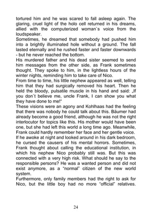 tortured him and he was scared to fall asleep again. The
glaring, cruel light of the holo cell returned in his dreams,
allied with the computerized woman`s voice from the
loudspeaker.
Sometimes, he dreamed that somebody had pushed him
into a brightly illuminated hole without a ground. The fall
lasted eternally and he rushed faster and faster downwards
- but he never reached the bottom.
His murdered father and his dead sister seemed to send
him messages from the other side, as Frank sometimes
thought. They spoke to him, in the lightless hours of the
winter nights, reminding him to take care of Nico.
From time to time, his little nephew appeared as well, telling
him that they had surgically removed his heart. Then he
held the bloody, pulsatile muscle in his hand and said: „If
you don`t believe me, uncle Frank, I can show you what
they have done to me!“
These visions were an agony and Kohlhaas had the feeling
that there was nobody he could talk about this. Bäumer had
already become a good friend, although he was not the right
interlocutor for topics like this. His mother would have been
one, but she had left this world a long time ago. Meanwhile,
Frank could hardly remember her face and her gentle voice.
If he awoke at night and looked around in his dark bedroom,
he cursed the causers of his mental horrors. Sometimes,
Frank thought about calling the educational institution, in
which his nephew Nico probably still was. But this was
connected with a very high risk. What should he say to the
responsible persons? He was a wanted person and did not
exist anymore, as a “normal” citizen of the new world
system.
Furthermore, only family members had the right to ask for
Nico, but the little boy had no more “official” relatives.




                             24
 