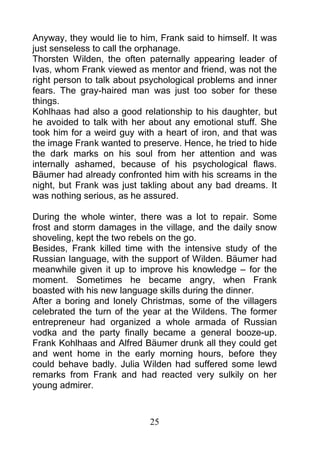 Anyway, they would lie to him, Frank said to himself. It was
just senseless to call the orphanage.
Thorsten Wilden, the often paternally appearing leader of
Ivas, whom Frank viewed as mentor and friend, was not the
right person to talk about psychological problems and inner
fears. The gray-haired man was just too sober for these
things.
Kohlhaas had also a good relationship to his daughter, but
he avoided to talk with her about any emotional stuff. She
took him for a weird guy with a heart of iron, and that was
the image Frank wanted to preserve. Hence, he tried to hide
the dark marks on his soul from her attention and was
internally ashamed, because of his psychological flaws.
Bäumer had already confronted him with his screams in the
night, but Frank was just takling about any bad dreams. It
was nothing serious, as he assured.

During the whole winter, there was a lot to repair. Some
frost and storm damages in the village, and the daily snow
shoveling, kept the two rebels on the go.
Besides, Frank killed time with the intensive study of the
Russian language, with the support of Wilden. Bäumer had
meanwhile given it up to improve his knowledge – for the
moment. Sometimes he became angry, when Frank
boasted with his new language skills during the dinner.
After a boring and lonely Christmas, some of the villagers
celebrated the turn of the year at the Wildens. The former
entrepreneur had organized a whole armada of Russian
vodka and the party finally became a general booze-up.
Frank Kohlhaas and Alfred Bäumer drunk all they could get
and went home in the early morning hours, before they
could behave badly. Julia Wilden had suffered some lewd
remarks from Frank and had reacted very sulkily on her
young admirer.



                            25
 