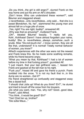 „Do you think...the girl is still angry?”, slurred Frank on the
way home and put his arm on Alf`s shoulder.
„Don`t know. Who can understand these women?”, said
Bäumer and staggered ahead.
„I nevertheless...only nevertheless...only said… that she is a
sweet Blondchen, he, he!”, stammered the young man and
almost fell on a huge pile of snow.
„Yes, right! You are right, buddy!“, answered Alf.
„Why was that so amusing?”, muttered Frank.
„Oh!”, bleated Bäumer boozily. “I really tell you,
Kohl...Kohlhase! Damn! I have almost forgotten your name,
buddy! She is nevertheless...always...somehow...such a
prude. Miss “Do-not-touch-me”...I know women, they are all
like that, understand? It is normal! Totally normal behavior
of women, you know?“
Alfred's experiences with the other sex were not the newest
and Frank knew this. So he made some scathing remarks,
while his friend became angry.
“What you mean by that, Kohlhaas? I had a lot of women
before my time in that fucking prison!”, grumbled Alf.
“I just meant, that your last girlfriend was...”, teased him
Frank and gawked at the tall man to his right.
“Fuck you!”, hissed Alf and gave his friend a punch. Frank
tumbled into the snow. ”It is not my fault that in...in this
dump are no women...Got it?”
His friend straightened up confusedly and staggered away
like a dazed bull.
“I should chat Julia up! What do you think? Eh?”, he slured
and tried to brush off the snow from his trousers.
„Do what you want, man. Yes, why not? Good...good idea,
Frank!”, said Alfred.
“You think...it would be good? Eh?”
“Yes! Chat her up, brother!”
“Die süße Maus...”



                              26
 