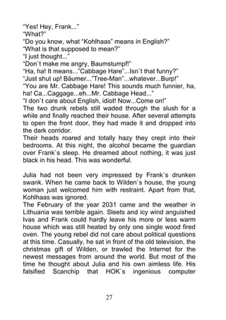 “Yes! Hey, Frank...”
“What?”
“Do you know, what “Kohlhaas” means in English?”
“What is that supposed to mean?”
“I just thought...”
“Don`t make me angry, Baumstumpf!”
“Ha, ha! It means...”Cabbage Hare”...Isn`t that funny?”
“Just shut up! Bäumer...”Tree-Man”...whatever...Burp!”
“You are Mr. Cabbage Hare! This sounds much funnier, ha,
ha! Ca...Caggage...eh...Mr. Cabbage Head...”
“I don`t care about English, idiot! Now...Come on!”
The two drunk rebels still waded through the slush for a
while and finally reached their house. After several attempts
to open the front door, they had made it and dropped into
the dark corridor.
Their heads roared and totally hazy they crept into their
bedrooms. At this night, the alcohol became the guardian
over Frank`s sleep. He dreamed about nothing, it was just
black in his head. This was wonderful.

Julia had not been very impressed by Frank`s drunken
swank. When he came back to Wilden`s house, the young
woman just welcomed him with restraint. Apart from that,
Kohlhaas was ignored.
The February of the year 2031 came and the weather in
Lithuania was terrible again. Sleets and icy wind anguished
Ivas and Frank could hardly leave his more or less warm
house which was still heated by only one single wood fired
oven. The young rebel did not care about political questions
at this time. Casually, he sat in front of the old television, the
christmas gift of Wilden, or trawled the Internet for the
newest messages from around the world. But most of the
time he thought about Julia and his own aimless life. His
falsified Scanchip that HOK`s ingenious computer



                               27
 