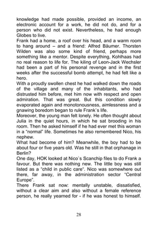 knowledge had made possible, provided an income, an
electronic account for a work, he did not do, and for a
person who did not exist. Nevertheless, he had enough
Globes to live.
Frank had a home, a roof over his head, and a warm room
to hang around – and a friend: Alfred Bäumer. Thorsten
Wilden was also some kind of friend, perhaps more
something like a mentor. Despite everything, Kohlhaas had
no real reason to life for. The kiling of Leon-Jack Wechsler
had been a part of his personal revenge and in the first
weeks after the successful bomb attempt, he had felt like a
hero.
With a proudly swollen chest he had walked down the roads
of the village and many of the inhabitants, who had
distrusted him before, met him now with respect and open
admiration. That was great. But this condition slowly
evaporated again and monotonousness, aimlessness and a
gnawing boredom began to rule Frank`s life.
Moreover, the young man felt lonely. He often thought about
Julia in the quiet hours, in which he sat brooding in his
room. Then he asked himself if he had ever met this woman
in a “normal” life. Sometimes he also remembered Nico, his
nephew.
What had become of him? Meanwhile, the boy had to be
about four or five years old. Was he still in that orphanage in
Berlin?
One day, HOK looked at Nico`s Scanchip files to do Frank a
favour. But there was nothing new. The little boy was still
listed as a “child in public care“. Nico was somewhere out
there, far away, in the administration sector “Central
Europe”.
There Frank sat now: mentally unstable, dissatisfied,
without a clear aim and also without a female reference
person, he really yearned for - if he was honest to himself.



                              28
 