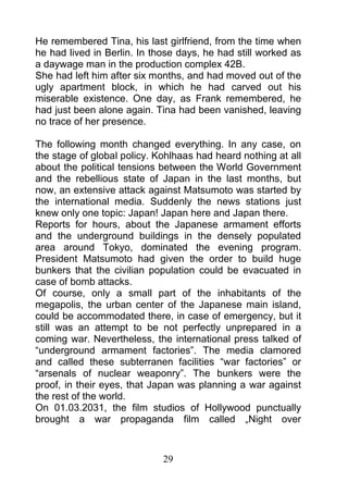He remembered Tina, his last girlfriend, from the time when
he had lived in Berlin. In those days, he had still worked as
a daywage man in the production complex 42B.
She had left him after six months, and had moved out of the
ugly apartment block, in which he had carved out his
miserable existence. One day, as Frank remembered, he
had just been alone again. Tina had been vanished, leaving
no trace of her presence.

The following month changed everything. In any case, on
the stage of global policy. Kohlhaas had heard nothing at all
about the political tensions between the World Government
and the rebellious state of Japan in the last months, but
now, an extensive attack against Matsumoto was started by
the international media. Suddenly the news stations just
knew only one topic: Japan! Japan here and Japan there.
Reports for hours, about the Japanese armament efforts
and the underground buildings in the densely populated
area around Tokyo, dominated the evening program.
President Matsumoto had given the order to build huge
bunkers that the civilian population could be evacuated in
case of bomb attacks.
Of course, only a small part of the inhabitants of the
megapolis, the urban center of the Japanese main island,
could be accommodated there, in case of emergency, but it
still was an attempt to be not perfectly unprepared in a
coming war. Nevertheless, the international press talked of
“underground armament factories”. The media clamored
and called these subterranen facilities “war factories” or
“arsenals of nuclear weaponry”. The bunkers were the
proof, in their eyes, that Japan was planning a war against
the rest of the world.
On 01.03.2031, the film studios of Hollywood punctually
brought a war propaganda film called „Night over



                             29
 