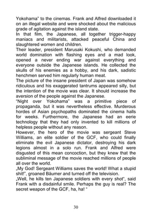 Yokohama” to the cinemas. Frank and Alfred downloaded it
on an illegal website and were shocked about the malicious
grade of agitation against the island state.
In that film, the Japanese, all together trigger-happy
maniacs and militarists, attacked peaceful China and
slaughtered women and children.
Their leader, president Marusaki Kokushi, who demanded
world domination with flashing eyes and a mad look,
opened a never ending war against everything and
everyone outside the Japanese islands. He collected the
skulls of his enemies as a hobby, and his dark, sadistic
henchmen served him regularly human meat.
The picture of the insane president of Japan was somehow
ridiculous and his exaggerated tantrums appeared silly, but
the intention of the movie was clear. It should increase the
aversion of the people against the Japanese.
“Night over Yokohama” was a primitive piece of
propaganda, but it was nevertheless effective. Murderous
hordes of Asian psychopaths dominated the cinema halls
for weeks. Furthermore, the Japanese had an eerie
technology that they had only invented to kill millions of
helpless people without any reason.
However, the hero of the movie was sergeant Steve
Williams, an elite soldier of the GCF, who could finally
eliminate the evil Japanese dictator, destroying his dark
legions almost in a solo run. Frank and Alfred were
disgusted of this mean concoction, but they knew that the
subliminal message of the movie reached millions of people
all over the world.
„My God! Sergeant Williams saves the world! What a stupid
shit!”, groaned Bäumer and turned off the television.
„Well, he kills ten Japanese soldiers with every shot“, said
Frank with a disdainful smile. Perhaps the guy is real? The
secret weapon of the GCF, ha, ha! “



                            30
 
