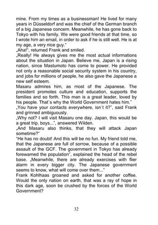 mine. From my times as a businessman! He lived for many
years in Düsseldorf and was the chief of the German branch
of a big Japanese concern. Meanwhile, he has gone back to
Tokyo with his family. We were good friends at that time, so
I wrote him an email, in order to ask if he is still well. He is at
my age, a very nice guy.“
„Aha!“, returned Frank and smiled.
„Really! He always gives me the most actual informations
about the situation in Japan. Believe me, Japan is a rising
nation, since Mastumoto has come to power. He provided
not only a reasonable social security system in his country,
and jobs for millions of people, he also gave the Japanese a
new self esteem.
Masaru admires him, as most of the Japanese. The
president promotes culture and education, supports the
families and so forth. This man is a great leader, loved by
his people. That`s why the World Government hates him.”
„You have your contacts everywhere, isn`t it?”, said Frank
and grinned ambiguously.
„Why not? I will visit Masaru one day. Japan, this would be
a great trip, boys...”, answered Wilden.
„And Masaru also thinks, that they will attack Japan
sometime?“
“He has no doubt! And this will be no fun. My friend told me,
that the Japanese are full of sorrow, because of a possible
assault of the GCF. The government in Tokyo has already
forewarned the population”, explained the head of the rebel
base. „Meanwhile, there are already exercises with flier
alarm in every bigger city. The Japanese government
seems to know, what will come over them...”
Frank Kohlhaas groaned and asked for another coffee.
Would the only nation on earth, that was a ray of hope in
this dark age, soon be crushed by the forces of the World
Government?



                                32
 