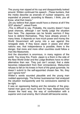 The young man sipped at his cup and disappointedly looked
around. Wilden continued his speech: „These bunkers, that
the media describe as arsenals of nuclear weaponry, are
expanded at present, according to Masaru. I think, you all
know, what that means.”
„Do you believe that Japan would have a chance at all if the
GCF attacks?”, asked Frank.
„This is difficult to say. Probably, the country doesn`t have
great chances, although I can hardly judge the situation
from here. The Japanese can be fanatic warriors if they
have to defend themselves. They have already proven it
many times. It depends on how much power and money the
World Government will pump into a war against this
renegade state. If they leave Japan in peace and other
nations see, that independence is possible, there is the
danger, that more and more other countries could follow a
man like Mastumoto.
And the discontent is enormous, in many regions of the
world. You know this, Frank. Japan is a thorn in the side of
the New World Order and the Lodge Brothers have no other
alternative than war. They just can`t accept, that a state
becomes independent from their omnipotence. Matsumoto
refuses to fall on his knees in front of the great pyramide, he
doesn`t submit to the self-appointed chosen few. No, they
can`t ignore him!”
Wilden`s words sounded plausible and the young man
nodded approvingly. The former businessman had analyzed
the situation transparently and his conclusions seemed to
be right.
It was an oppressing feeling and the remarks of the gray-
haired man gave not much room for hope. Mastumoto had
chosen the hard way, the way of confrontation with a
superior and cruel enemy. But it should still become worse.




                              33
 