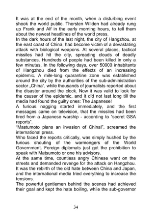It was at the end of the month, when a disturbing event
shook the world public. Thorsten Wilden had already rung
up Frank and Alf in the early morning hours, to tell them
about the newest headlines of the world press.
In the dark hours of the last night, the city of Hangzhou, at
the east coast of China, had become victim of a devastating
attack with biological weapons. At several places, tactical
missiles had hit the city, spreading clouds of deadly
substances. Hundreds of people had been killed in only a
few minutes. In the following days, over 50000 inhabitants
of Hangzhou died from the effects of an increasing
epidemic. A mile-long quarantine zone was established
around the city by the authorities of the sub-administration
sector „China“, while thousands of journalists reported about
the disaster around the clock. Now it was valid to look for
the causer of the epidemic, and it did not last long till the
media had found the guilty ones: The Japanese!
A furious nagging started immediately, and the first
messages came on television, that the missiles had been
fired from a Japanese warship - according to “secret GSA
reports”.
“Mastumoto plans an invasion of China!”, screamed the
international press.
Who faced the reports critically, was simply hushed by the
furious shouting of the warmongers of the World
Government. Foreign diplomats just got the prohibition to
speak with Matsumoto or one his advisors.
At the same time, countless angry Chinese went on the
streets and demanded revenge for the attack on Hangzhou.
It was the rebirth of the old hate between China and Japan,
and the international media tried everything to increase the
tensions.
The powerful gentlemen behind the scenes had achieved
their goal and kept the hate boiling, while the sub-governor



                             34
 