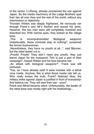 of the sector, Li-Zheng, already proclaimed the war against
Japan. So the media machinery of the Lodge Brothers spat
their lies all over Asia and the rest of the world, without any
intermission or objectivity.
Thorsten Wilden was deeply frightened. He nervously ran
through Frank`s and Alf`s kitchen and waved his arms.
However, the two men were still completely overtired and
disturbed too. With narrow eyes, they looked at the village
boss.
„This      is    incomprehensible!       Biological     weapons!
Unbelievable, these criminals stop at nothing!”, screamed
the former businessman.
„Nevertheless, they have no proofs at all...”, said Bäumer,
but the rebel leader cut in.
„Proofs! Proofs! They don`t need any proofs, they just
blame Japan for the massacre! This is just a part of their
campaign!”, hissed Wilden and his face became red.
„An attack with biological weapons?“, Frank was still
confused.
“Yes, as I have already said! It were missiles with a lethal
virus inside. Anyhow, this is what those media rats tell us.
Who really knows the truth, Frank? Nobody! Now, the
military strike against Japan is justified in front of everybody!
And believe me: They will start their war - soon!“
Frank and Alfred became silent. Unfortunately, the leader of
the rebel base was mostly right with his forebodings...




                               35
 