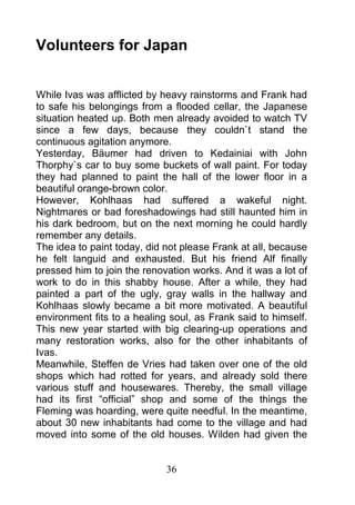 Volunteers for Japan


While Ivas was afflicted by heavy rainstorms and Frank had
to safe his belongings from a flooded cellar, the Japanese
situation heated up. Both men already avoided to watch TV
since a few days, because they couldn`t stand the
continuous agitation anymore.
Yesterday, Bäumer had driven to Kedainiai with John
Thorphy`s car to buy some buckets of wall paint. For today
they had planned to paint the hall of the lower floor in a
beautiful orange-brown color.
However, Kohlhaas had suffered a wakeful night.
Nightmares or bad foreshadowings had still haunted him in
his dark bedroom, but on the next morning he could hardly
remember any details.
The idea to paint today, did not please Frank at all, because
he felt languid and exhausted. But his friend Alf finally
pressed him to join the renovation works. And it was a lot of
work to do in this shabby house. After a while, they had
painted a part of the ugly, gray walls in the hallway and
Kohlhaas slowly became a bit more motivated. A beautiful
environment fits to a healing soul, as Frank said to himself.
This new year started with big clearing-up operations and
many restoration works, also for the other inhabitants of
Ivas.
Meanwhile, Steffen de Vries had taken over one of the old
shops which had rotted for years, and already sold there
various stuff and housewares. Thereby, the small village
had its first “official” shop and some of the things the
Fleming was hoarding, were quite needful. In the meantime,
about 30 new inhabitants had come to the village and had
moved into some of the old houses. Wilden had given the


                             36
 