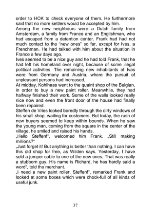 order to HOK to check everyone of them. He furthermore
said that no more settlers would be accepted by him.
Among the new neighbours were a Dutch family from
Amsterdam, a family from France and an Englishman, who
had escaped from a detention center. Frank had had not
much contact to the “new ones” so far, except for Ives, a
Frenchman. He had talked with him about the situation in
France a few days ago.
Ives seemed to be a nice guy and he had told Frank, that he
had left his homeland over night, because of some illegal
political activities. The remaining new inhabitants of Ivas
were from Germany and Austria, where the pursuit of
unpleasant persons had increased.
At midday, Kohlhaas went to the quaint shop of the Belgian,
in order to buy a new paint roller. Meanwhile, they had
halfway finished their work. Some of the walls looked really
nice now and even the front door of the house had finally
been repaired.
Steffen de Vries looked boredly through the dirty windows of
his small shop, waiting for customers. But today, the rush of
new buyers seemed to keep within bounds. When he saw
the young man, coming from the square in the center of the
village, he smiled and raised his hands.
„Hello Steffen!“, welcomed him Frank. „Still making
millions?“
„Just forget it! But anything is better than nothing. I can have
this old shop for free, as Wilden says. Yesterday, I have
sold a jumper cable to one of the new ones. That was really
a stubborn guy. His name is Richard, he has hardly said a
word“, told the merchant.
„I need a new paint roller, Steffen!“, remarked Frank and
looked at some boxes which were chock-full of all kinds of
useful junk.




                              37
 