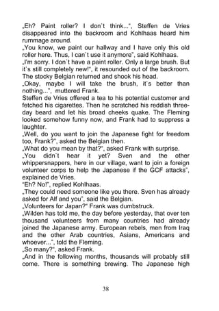 „Eh? Paint roller? I don`t think...“, Steffen de Vries
disappeared into the backroom and Kohlhaas heard him
rummage around.
„You know, we paint our hallway and I have only this old
roller here. Thus, I can`t use it anymore”, said Kohlhaas.
„I'm sorry. I don`t have a paint roller. Only a large brush. But
it`s still completely new!“, it resounded out of the backroom.
The stocky Belgian returned and shook his head.
„Okay, maybe I will take the brush, it`s better than
nothing...”, muttered Frank.
Steffen de Vries offered a tea to his potential customer and
fetched his cigarettes. Then he scratched his reddish three-
day beard and let his broad cheeks quake. The Fleming
looked somehow funny now, and Frank had to suppress a
laughter.
„Well, do you want to join the Japanese fight for freedom
too, Frank?”, asked the Belgian then.
„What do you mean by that?“, asked Frank with surprise.
„You didn`t hear it yet? Sven and the other
whippersnappers, here in our village, want to join a foreign
volunteer corps to help the Japanese if the GCF attacks”,
explained de Vries.
“Eh? No!”, replied Kohlhaas.
„They could need someone like you there. Sven has already
asked for Alf and you”, said the Belgian.
„Volunteers for Japan?“ Frank was dumbstruck.
„Wilden has told me, the day before yesterday, that over ten
thousand volunteers from many countries had already
joined the Japanese army. European rebels, men from Iraq
and the other Arab countries, Asians, Americans and
whoever...”, told the Fleming.
„So many?“, asked Frank.
„And in the following months, thousands will probably still
come. There is something brewing. The Japanese high



                              38
 