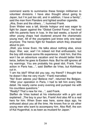 command wants to summarize these foreign militiamen in
volunteer divisions. I have also thought about going to
Japan, but I`m just too old, and in addition, I have a family”,
said the man from Flanders and lighted another cigarette.
„Aha, Sven and the others…“, hummed Frank.
Sven Weber was a tall, blonde hotspur and was eager to
fight for Japan against the “Global Control Force”. He lived
with his parents here in Ivas. In the last weeks, a bunch of
other young chaps had clustered around the charismatic
young man. All of the youngsters just knew only one topic
anymore: The heroic fight for freedom which they dreamed
about to join.
„Well, you know Sven. He talks about nothing else, since
days: War, war, war! I`m indeed not that enthusiastic, but
the boy still misses some life experience. I told him, that this
won`t be an adventure vacation and he should better think
twice, before he goes to Eastern Asia. But he still ignores all
my warnings. You are probably his great idol, Frank. Your
action in Paris has…“, said Steffen de Vries, but Kohlhaas
cut in.
“I am his idol? What did you say, my friend? I thought that
he doesn`t like me very much.“ Frank marvelled.
“No! Sven adores you! Believe me!“, returned the Belgian.
“After your operation in Paris, I had to tell him every little
detail. He nearly came every evening and pumped me with
his countless questions.”
“Really? That`s new for me…”, said Frank.
Steffen de Vries looked at his interlocutor with a grin and
explained: „The boy is your fan, Frank! And also Alf is a real
hero for him. When Sven was here, some days ago, he
enthused about you all the time. He knows five or six other
young men who want to accompany him. Also Rolf, the son
of Kai Hugenthal, is as keen as mustard for Japan.”




                              39
 