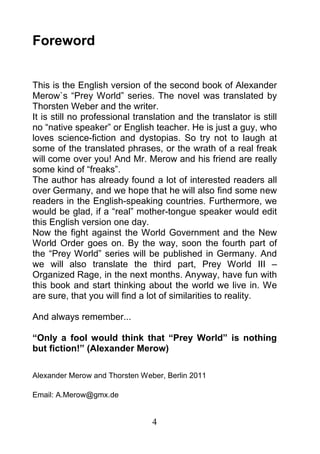Foreword


This is the English version of the second book of Alexander
Merow`s “Prey World” series. The novel was translated by
Thorsten Weber and the writer.
It is still no professional translation and the translator is still
no “native speaker” or English teacher. He is just a guy, who
loves science-fiction and dystopias. So try not to laugh at
some of the translated phrases, or the wrath of a real freak
will come over you! And Mr. Merow and his friend are really
some kind of “freaks”.
The author has already found a lot of interested readers all
over Germany, and we hope that he will also find some new
readers in the English-speaking countries. Furthermore, we
would be glad, if a “real” mother-tongue speaker would edit
this English version one day.
Now the fight against the World Government and the New
World Order goes on. By the way, soon the fourth part of
the “Prey World” series will be published in Germany. And
we will also translate the third part, Prey World III –
Organized Rage, in the next months. Anyway, have fun with
this book and start thinking about the world we live in. We
are sure, that you will find a lot of similarities to reality.

And always remember...

“Only a fool would think that “Prey World” is nothing
but fiction!” (Alexander Merow)

Alexander Merow and Thorsten Weber, Berlin 2011

Email: A.Merow@gmx.de


                                4
 