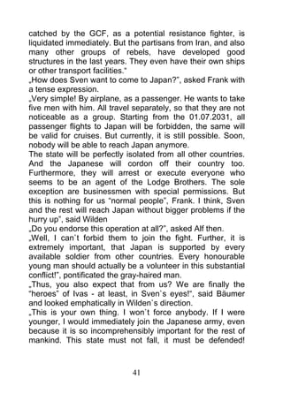 catched by the GCF, as a potential resistance fighter, is
liquidated immediately. But the partisans from Iran, and also
many other groups of rebels, have developed good
structures in the last years. They even have their own ships
or other transport facilities.“
„How does Sven want to come to Japan?”, asked Frank with
a tense expression.
„Very simple! By airplane, as a passenger. He wants to take
five men with him. All travel separately, so that they are not
noticeable as a group. Starting from the 01.07.2031, all
passenger flights to Japan will be forbidden, the same will
be valid for cruises. But currently, it is still possible. Soon,
nobody will be able to reach Japan anymore.
The state will be perfectly isolated from all other countries.
And the Japanese will cordon off their country too.
Furthermore, they will arrest or execute everyone who
seems to be an agent of the Lodge Brothers. The sole
exception are businessmen with special permissions. But
this is nothing for us “normal people”, Frank. I think, Sven
and the rest will reach Japan without bigger problems if the
hurry up”, said Wilden
„Do you endorse this operation at all?”, asked Alf then.
„Well, I can`t forbid them to join the fight. Further, it is
extremely important, that Japan is supported by every
available soldier from other countries. Every honourable
young man should actually be a volunteer in this substantial
conflict!”, pontificated the gray-haired man.
„Thus, you also expect that from us? We are finally the
“heroes” of Ivas - at least, in Sven`s eyes!“, said Bäumer
and looked emphatically in Wilden`s direction.
„This is your own thing. I won`t force anybody. If I were
younger, I would immediately join the Japanese army, even
because it is so incomprehensibly important for the rest of
mankind. This state must not fall, it must be defended!



                              41
 