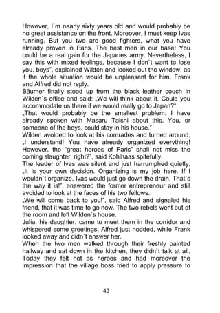 However, I`m nearly sixty years old and would probably be
no great assistance on the front. Moreover, I must keep Ivas
running. But you two are good fighters, what you have
already proven in Paris. The best men in our base! You
could be a real gain for the Japanes army. Nevertheless, I
say this with mixed feelings, because I don`t want to lose
you, boys”, explained Wilden and looked out the window, as
if the whole situation would be unpleasant for him. Frank
and Alfred did not reply.
Bäumer finally stood up from the black leather couch in
Wilden`s office and said: „We will think about it. Could you
accommodate us there if we would really go to Japan?“
„That would probably be the smallest problem. I have
already spoken with Masaru Taishi about this. You, or
someone of the boys, could stay in his house.”
Wilden avoided to look at his comrades and turned around.
„I understand! You have already organized everything!
However, the “great heroes of Paris” shall not miss the
coming slaughter, right?”, said Kohlhaas spitefully.
The leader of Ivas was silent and just harrumphed quietly.
„It is your own decision. Organizing is my job here. If I
wouldn`t organize, Ivas would just go down the drain. That`s
the way it is!”, answered the former entrepreneur and still
avoided to look at the faces of his two fellows.
„We will come back to you!”, said Alfred and signaled his
friend, that it was time to go now. The two rebels went out of
the room and left Wilden`s house.
Julia, his daughter, came to meet them in the corridor and
whispered some greetings. Alfred just nodded, while Frank
looked away and didn`t answer her.
When the two men walked through their freshly painted
hallway and sat down in the kitchen, they didn`t talk at all.
Today they felt not as heroes and had moreover the
impression that the village boss tried to apply pressure to



                             42
 